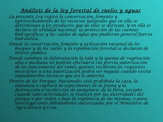 Análisis de la ley forestal de suelos y aguas La presente Ley regirá la conservación, fomento y aprovechamiento de los recursos naturales que en ella se determinan y los productos que de ellos se derivan. Y en ella se declara de utilidad nacional  la protección de las cuentas hidrográficas y las caídas de agua que pudieran general fuerza hidráulica. Donde la conservación, fomento y utilización racional de los bosques y de los suelos y la repoblación forestal se declaran de interés publico Donde también la deforestación la tala y la quema de vegetación alta o mediana no podrán efectuarse sin previa autorización de los funcionarios del ramo, quienes recibirán los requisitos necesarios y esta autorización podrá ser negada cuando exista impedimentos técnicos que así lo amerita. Dentro de los Parques Nacionales está prohibida la caza, la matanza o captura de especimenes de la fauna y la destrucción o recolección de ejemplares de la flora, excepto cuando tales actividades se realicen por las autoridades del parque o por orden o bajo la vigilancia de las mismas, o para investigaciones debidamente autorizadas por el Ministerio de Agricultura y Cría. 