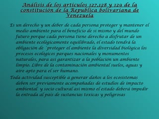 Análisis de los artículos 127,128 y 129 de la constitución de la Republica bolivariana de Venezuela Es un derecho y un deber de cada persona proteger y mantener el medio ambiente para el beneficio de si mismo y del mundo futuro porque cada persona tiene derecho a disfrutar de un ambiente ecológicamente equilibrado, el estado tendrá la obligación de `proteger el ambiente la diversidad biológica los procesos ecológicos parques nacionales y monumentos naturales, para así garantizar a la población un ambiente limpio. Libre de la contaminación ambiental suelos, aguas y aire apto para el ser humano. Toda actividad susceptible a generar daños a los ecosistemas deben ser previamente acompañadas de estudios de impacto ambiental  y socio cultural así mismo el estado deberá impedir la entrada al país de sustancias toxicas y peligrosas 