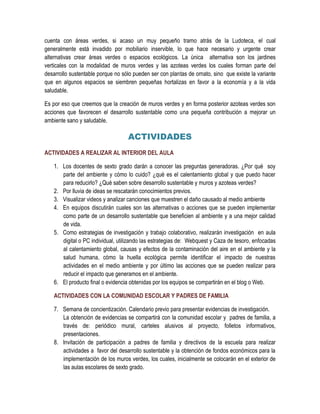 cuenta con áreas verdes, si acaso un muy pequeño tramo atrás de la Ludoteca, el cual
generalmente está invadido por mobiliario inservible, lo que hace necesario y urgente crear
alternativas crear áreas verdes o espacios ecológicos. La única alternativa son los jardines
verticales con la modalidad de muros verdes y las azoteas verdes los cuales forman parte del
desarrollo sustentable porque no sólo pueden ser con plantas de ornato, sino que existe la variante
que en algunos espacios se siembren pequeñas hortalizas en favor a la economía y a la vida
saludable.

Es por eso que creemos que la creación de muros verdes y en forma posterior azoteas verdes son
acciones que favorecen el desarrollo sustentable como una pequeña contribución a mejorar un
ambiente sano y saludable.

                                   ACTIVIDADES
ACTIVIDADES A REALIZAR AL INTERIOR DEL AULA

    1. Los docentes de sexto grado darán a conocer las preguntas generadoras. ¿Por qué soy
       parte del ambiente y cómo lo cuido? ¿qué es el calentamiento global y que puedo hacer
       para reducirlo? ¿Qué saben sobre desarrollo sustentable y muros y azoteas verdes?
    2. Por lluvia de ideas se rescatarán conocimientos previos.
    3. Visualizar videos y analizar canciones que muestren el daño causado al medio ambiente
    4. En equipos discutirán cuales son las alternativas o acciones que se pueden implementar
       como parte de un desarrollo sustentable que beneficien al ambiente y a una mejor calidad
       de vida.
    5. Como estrategias de investigación y trabajo colaborativo, realizarán investigación en aula
       digital o PC individual, utilizando las estrategias de: Webquest y Caza de tesoro, enfocadas
       al calentamiento global, causas y efectos de la contaminación del aire en el ambiente y la
       salud humana, cómo la huella ecológica permite identificar el impacto de nuestras
       actividades en el medio ambiente y por último las acciones que se pueden realizar para
       reducir el impacto que generamos en el ambiente.
    6. El producto final o evidencia obtenidas por los equipos se compartirán en el blog o Web.

    ACTIVIDADES CON LA COMUNIDAD ESCOLAR Y PADRES DE FAMILIA

    7. Semana de concientización. Calendario previo para presentar evidencias de investigación.
       La obtención de evidencias se compartirá con la comunidad escolar y padres de familia, a
       través de: periódico mural, carteles alusivos al proyecto, folletos informativos,
       presentaciones.
    8. Invitación de participación a padres de familia y directivos de la escuela para realizar
       actividades a favor del desarrollo sustentable y la obtención de fondos económicos para la
       implementación de los muros verdes, los cuales, inicialmente se colocarán en el exterior de
       las aulas escolares de sexto grado.
 