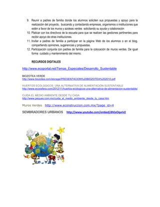 9. Reunir a padres de familia donde los alumnos soliciten sus propuestas y apoyo para la
       realización del proyecto, buscando y contactando empresas, organismos o instituciones que
       estén a favor de los muros y azoteas verdes solicitando su ayuda y colaboración
   10. Platicar con los directivos de la escuela para que se realicen las gestiones pertinentes para
       recibir apoyo de otras instituciones.
   11. Invitar a padres de familia a participar en la página Web de los alumnos o en el blog,
       compartiendo opiniones, sugerencias y propuestas.
   12. Participación conjunta con padres de familia para la colocación de muros verdes. De igual
       forma cuidado y mantenimiento del mismo.

       RECURSOS DIGITALES

http://www.ecoportal.net/Temas_Especiales/Desarrollo_Sustentable

BIOZOTEA VERDE
http://www.biozotea.com/storage/PRESENTACION%20BIOZOTEA%202010.pdf

HUERTOS ECOLOGICOS: UNA ALTERNATIVA DE ALIMENTACIÓN SUSTENTABLE
http://www.ecoosfera.com/2012/11/huertos-ecologicos-una-alternativa-de-alimentacion-sustentable/

CUIDA EL MEDIO AMBIENTE DESDE TU CASA
http://www.peques.com.mx/cuida_el_medio_ambiente_desde_tu_casa.htm

Muros Verdes      http://www.econstruccion.com.mx/?page_id=4

SEMBRADORES URBANOS                  http://www.youtube.com/embed/dhEeOqvricE
 
