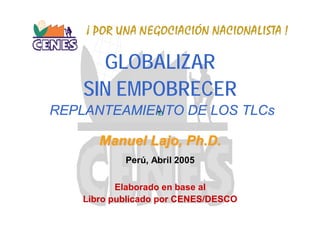 ¡ POR UNA NEGOCIACIÓN NACIONALISTA !

      GLOBALIZAR
    SIN EMPOBRECER
REPLANTEAMIENTO DE LOS TLCs

       Manuel Lajo, Ph.D.
            Perú, Abril 2005

           Elaborado en base al
    Libro publicado por CENES/DESCO
 