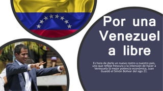 Por una
Venezuel
a libre
Es hora de darle un nuevo rostro a nuestro país,
uno que refleje frescura y la intensión de hacer a
Venezuela la mejor potencia económica, Juan
Guaidó el Simón Bolívar del sigo 21.
 
