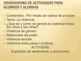 CRONOGRAMA DE ACTIVIDADES PARA
ALUMNOS Y ALUMNAS
 Contenidos : Por medio de videos de youtube
 Tema: La violencia
 ¿Que es y como se genera la violencia hacia
los niños y las niñas?
 Violencia de género.
 Relaciones de poder .
 Violencia escolar .
 Violencia entre pares o bullyng .
ACTIVIDAD :
Expresión de sentimiento y emociones .
 