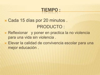 TIEMPO :
 Cada 15 días por 20 minutos .
PRODUCTO :
 Reflexionar y poner en practica la no violencia
para una vida sin violencia .
 Elevar la calidad de convivencia escolar para una
mejor educación .
 
