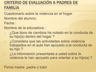 CRITERIO DE EVALUACIÓN A PADRES DE
FAMILIA
Cuestionario sobre la violencia en el hogar.
Nombre del alumno:
Fecha :
Nombre de la educadora :
1. ¿Que tipos de cambios ha notado en la conducta de
su hijo(a) dentro del hogar ?
2. ¿Considera que las actividades sobre violencia
trabajados en el aula han apoyado a la conducta de
su hijo ?
3. ¿La información presentada a usted sobre la
violencia le han apoyado para orientar a su hijo(a) ?
Firma madre ,padre o tutor
 