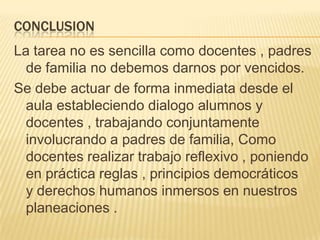CONCLUSION
La tarea no es sencilla como docentes , padres
de familia no debemos darnos por vencidos.
Se debe actuar de forma inmediata desde el
aula estableciendo dialogo alumnos y
docentes , trabajando conjuntamente
involucrando a padres de familia, Como
docentes realizar trabajo reflexivo , poniendo
en práctica reglas , principios democráticos
y derechos humanos inmersos en nuestros
planeaciones .
 