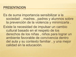 PRESENTACION
Es de suma importancia sensibilizar a la
sociedad , madres , padres y alumnos sobre
la prevención de la violencia y minimizarla .
Existe la necesidad de impulsar un cambio
cultural basado en el respeto de los
derechos de los niñas , niños para lograr un
ambiente favorable de convivencia dentro
del aula y su contexto familiar , y una mejor
calidad en la educación.
 