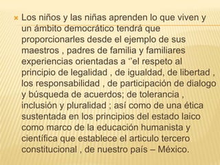  Los niños y las niñas aprenden lo que viven y
un ámbito democrático tendrá que
proporcionarles desde el ejemplo de sus
maestros , padres de familia y familiares
experiencias orientadas a ‘’el respeto al
principio de legalidad , de igualdad, de libertad ,
los responsabilidad , de participación de dialogo
y búsqueda de acuerdos; de tolerancia ,
inclusión y pluralidad ; así como de una ética
sustentada en los principios del estado laico
como marco de la educación humanista y
científica que establece el articulo tercero
constitucional , de nuestro país – México.
 