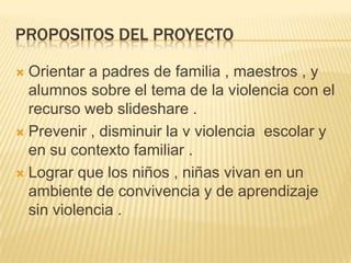 PROPOSITOS DEL PROYECTO
 Orientar a padres de familia , maestros , y
alumnos sobre el tema de la violencia con el
recurso web slideshare .
 Prevenir , disminuir la v violencia escolar y
en su contexto familiar .
 Lograr que los niños , niñas vivan en un
ambiente de convivencia y de aprendizaje
sin violencia .
 