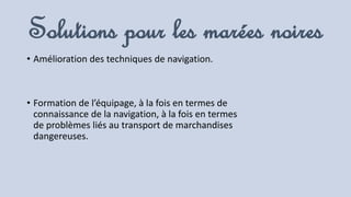 Solutions pour les marées noires
• Amélioration des techniques de navigation.
• Formation de l’équipage, à la fois en termes de
connaissance de la navigation, à la fois en termes
de problèmes liés au transport de marchandises
dangereuses.
 