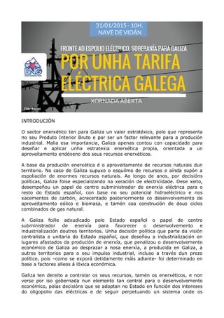 INTRODUCIÓN
O sector enerxético ten para Galiza un valor estratéxico, polo que representa
no seu Produto Interior Bruto e por ser un factor relevante para a produción
industrial. Malia esa importancia, Galiza apenas contou con capacidade para
deseñar e aplicar unha estratexia enerxética propia, orientada a un
aproveitamento endóxeno dos seus recursos enerxéticos.
A base da produción enerxética é o aproveitamento de recursos naturais dun
territorio. No caso de Galiza supuxo o esquilmo de recursos e aínda supón a
espoliación de enormes recursos naturais. Ao longo de anos, por decisións
políticas, Galiza foise especializando na xeración de electricidade. Dese xeito,
desempeñou un papel de centro subministrador de enerxía eléctrica para o
resto do Estado español, con base no seu potencial hidroeléctrico e nos
xacementos de carbón, acrecentado posteriormente co desenvolvemento do
aproveitamento eólico e biomasa, e tamén coa construción de dous ciclos
combinados de gas natural.
A Galiza foille adxudicado polo Estado español o papel de centro
subministrador de enerxía para favorecer o desenvolvemento e
industrialización doutros territorios. Unha decisión política que parte da visión
centralista e unitaria do Estado español, que deseñou a industrialización en
lugares afastados da produción de enerxía, que penalizou o desenvolvemento
económico de Galiza ao desprazar a nosa enerxía, a producida en Galiza, a
outros territorios para o seu impulso industrial, incluso a través dun prezo
político, pois –como se exporá detidamente máis adiante- foi determinado en
base a factores alleos á lóxica económica.
Galiza ten dereito a controlar os seus recursos, tamén os enerxéticos, e non
verse por iso gobernada nun elemento tan central para o desenvolvemento
económico, polas decisións que se adoptan no Estado en función dos intereses
do oligopolio das eléctricas e de seguir perpetuando un sistema onde os
 