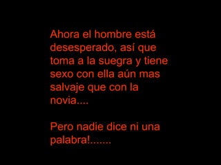 Ahora el hombre está desesperado, así que toma a la suegra y tiene sexo con ella aún mas salvaje que con la novia....  Pero nadie dice ni una palabra!.......  