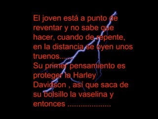 El joven está a punto de reventar y no sabe que hacer, cuando de repente, en la distancia se oyen unos truenos......  Su primer pensamiento es proteger la Harley Davidson , así que saca de su bolsillo la vaselina y entonces ....................  
