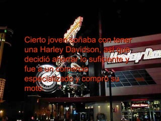 Cierto joven soñaba con tener una Harley Davidson, así que decidió ahorrar lo suficiente y fue a un comercio especializado y compró su moto.  