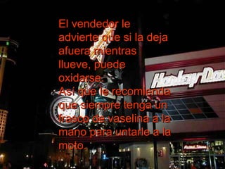 El vendedor le advierte que si la deja afuera mientras llueve, puede oxidarse.  Así que le recomienda que siempre tenga un frasco de vaselina a la mano para untarle a la moto.  