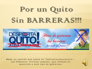 Por un Quito
Sin BARRERAS!!!

Nota: La canción que suena es “Contrarrevolucionario –
Los Aldeanos” Artistas cubanos, que reflejan su
oposición a este tipo de gobiernos.

 