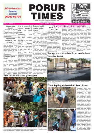 PORUR
TIMESYOUR NEIGHBOURHOOD NEWSPAPER
www.porurtimes.com
Published on May. 29, 2016, Rs. 3VOL. 3, ISSUE. 5	 Cell No. 96000 95724
CLASSIFIED ADVERTISMENTS
RENTAL
Kodambakkam Exnora Women’s Guild was distributed free butter milk and paanagam
to passersby on Viswanathapuram Main Road, Kodambakam, in front of Mrs. Meenakshi
house on the account of Akshaya Tritiya celebrated on May.9.
Free butter milk and paanagam
Thuvakkam NGO with
the support of MRWA has
started Project Pasumai
Thuvakkam to bring
in the tinge of green
to every household.
Any interested person
can request by sending
a message or call to
Thuvakkam, a free sapling
will be planted at their
desired home or office.
In order to keep the chain of
green flowing, each person
is requested to nominate
atleast one other person
at whose house or office
a sapling can be planted.
V.Balakrishnan IPS, DCP
initiated this venture when
Thuvakkam planted a
sapling at his DCP office and
he has nominated inspector
Ravikumar, followed by
this our members planting
the saplings in the various
public places like parks and
houses. Recently planted
saplings at Nageshwara
Rao park in T.Nagar.
For more details contact
944521 7275 / 94452 17276.
Plant Sapling delivered for free of cost
Sewage water has overflow from manhole on Vanniar Street, near central wearhous-
ing, West K.K Nagar,
Discourse on ‘Mundaka
Upanishad’ by Swami
A t m a s h r a d d h a n a n d a
May.29 at 5.30 p.m in SRI
Ramakrishnamath,Mylapore.
All are welcome
Dignity Foundation an
NGO senior citizens
is organizing
a “Frontiers in Medicine”
a two day health care
event exclusively for
senior citizens from 9.30
a.m to 4.30 p.m on May
28th and 29th in Apollo
Specialty  Hospital OMR, No
5/639- Old Mahabalipuram
Road, Perungudi,
Chennai - 600096.
The first day is on
Allopathy Medicine and
the second day will be
on Alternative Medicine.
Thetwodayeventwillgive
a platform to interact with
the best doctors in town
from different specialties
and discuss various
senior citizen ailments,
advancements in
medical care and cure.
For non members
registration fee is Rs.200
and for members is free
which includes the seminar,
lunch, tea and snacks.
For registration call 2631
0363 or 94430 11699.
Two day health
care for senior
citizens MADURAVOYAL, New Sub-
ramanian Nagar, 3rd Street,
Near Schram Academy
School, Opp.: Kanni Am-
man Koil, residential prop-
erty generate of 20,000/- per
month, contact: 90430 40506.
REAL ESTATE
SELLING
Discourse on
“Bhagavad Gita”
on May. 29
Discourse on “Bhagavad
Gita” in Tamil by Swami
Satyaprabhananada on
May.29, at 5.30 p.m in Vive-
kananda hall, Ramakrishna
Mission Ashrama, No. 3, M.
S. Salai, T.Nagar, Chennai –
17.
All are welcome.
VALASARAVAKKAM, West
Kamakoti Nagar, near
Anjaneyar Koil, 1100 sq.
ft, 1st floor road facing, 3
bedrooms, semi furnished,
2 balconies, covered car
park 4 in 1 apartment,
brahmins only, rent Rs.
17000, contact: 98401 06707.
AYYAPANTHANGAL,
Apartment, one bedroom,
hall, kitchen, A.N Elumalai
Salai, near Ayyapanthangal
bus stand, car park, granite
flooring, western toilet, Rent
Rs. 6500, advance Rs. 20000.
contact: 95662 27053.
AYYAPANTHANGAL. 1
bed room, hall, kitchen,
rent Rs. 6500, contact
98408 91033
K O L A P A K K A M ,
PORUR, newly
constructed flats, plot
no. 4, Cholan Nagar,
200 mtrs from Bhai
kadai bus stop, 900
sq.ft, two bed rooms,
hall, kitchen, western
and indian toilets, Ist
and second floor, car
park, rent Rs. 9500,
advance negotiable,
contact: Raghunath
94443 28496
PORUR, No.18, Kanniappan
street, Ranganathan Nagar
extension, 1700 sq.ft,
two Spacious bedrooms
, Spacious hall, kitchen,
spacious front balcony, car
park,rentRs.15000,advance
100000, contact: Ramesh
94440 09812, 94442 60021.
Sewage water overflow from manhole on
Vanniar Street,
Discourse on
May.29
ª ê ¡ ¬ ù J ™
¹ˆîè è‡è£†C
p¡ 1‰ «îF
ºî™
ªê¡¬ùJ™ ¹ˆîè
è‡è£†C 2016.
680 ‚°‹ «ñŸð†ì
Üóƒ°èœ.
ï£œ: p¡ 1‰ «îF ºî™
13‰ «îF õ¬ó.
«ïó‹: M´º¬ø
ï£†èO™ è£¬ô 11 ñE
ºî™ Þó¾ 9 ñE õ¬ó
«õ¬ô ï£†èO™ ñFò‹
2 ñE ºî™ Þó¾ 9
ñE õ¬ó.
Þì‹: b¾ˆ Fì™,
ªê¡¬ù.
37th
 batch of spoken
English course (Basic
& Intermediate Levels)
will be contacted from
June 12 (Sunday). 
College students,
employees, job seekers
and house-wives can apply
for joining this course. 
Classes will be conducted
by trained, qualified,
experienced and dedicated
teachers in all the levels. 
Highlights of the course
are grammar, vocabulary
and conversational skills.
Last date for submitting
the Application on June 10.
Interested candidates
may contact the
Ramakrishna Mission
Ashrama Library, No.3,
Maharajapuram Santhanam
Salai, T.Nagar.17.
For admission and other
details contact: 2814 2014.
Spoken English
course
 
