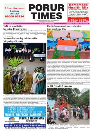 PORUR
TIMESYOUR NEIGHBOURHOOD NEWSPAPER
www.porurtimes.com
Published on August. 28, 2016, Rs. 3VOL. 3, ISSUE. 8	 Cell No. 96000 95724
Vidyodaya schools (T.Nagar) which bagged the Green School Award observe
Vanamahotsav every year.
This year also Vanmahotsav day was observed. Hon’ble Justice Dr. P. Jyothimani
was the chief guest and he along with the members of the board Mrs. Swathandra
Sakthivel, Mrs. Nanthidha Krishna, and Vidyodaya School Head mistress Mrs. Shanthi
and Mrs. Leena and Exnora International Joint General Secretary R. Govindaraj planted
the saplings, with the energetic participation of the staff and students. 
The students enacted a Pantomime entitled “Plant a Tree and Plant a New Life”
followed by a video presentation on “Trees the breath of life”.
Vanamahotsav day celebrated in
Vidyodaya Schools
The Schram Academy (Chennai) celebrated Independence Day in the campus on
Aug.15, C.Govinda Krishnan, founder, Nethrodaya institution for the visually impaired,
hoisted the national flag in the presence of the Founder chairman of the school
Ms.Elizabeth Schram.
He also inspected the march past of the Davinci, Einstien, Ramanujar and Rembrant
houses and took the salute. Ms Anya Saraswathi administered the pledge
C.Govinda Krishnan, founder, Nethrodaya institution for the visually impaired, hoisted
the national flag in the presence of the Founder chairman of the school Ms.Elizabeth
Schram. He also inspected the march past of the Davinci, Einstien, Ramanujar and
Rembrant houses and took the salute. Ms Anya Saraswathi administered the pledge.
The students celebrated India’s plurality and diversity through their multi lingual
national integration songs, the tricolour dance for the A.R.Rahman’s Vande matharam’,
Aerobic moves to the music and the exposition of the colourful bands. The crown of the
day was the independent day message that stressed on the values to be inculcated,
the blessings to be thankful for and to develop zeal to break the barriers to reach the
pinnacle.
Master naveen Vivek shared his experiences at the Mock United nation at the Bishop
Cotton School, Bangalore. The music played by the school band also triggered patriotic
fervor and the spirit of One India in both the young and the old audience.
The Schram Academy celebrated
Independence Day
Talk on meditation
by Satya Pranava Yogi
Talk on energy “Cosmic Cave Meditation & Atmic Yogam” for wonderful health,
relationship, peace & success by Grand Master Satya Pranava Yogi on Aug.28 at 5
p.m in Mahamayi Atma Vidya Mandir, 3rd
Street, Postal colony, West Mambalam.
For more details call 95000 64319.
All are welcome.
A 20 ft tall Amman
A 20 ft tall plaster of Paris idol of Amman is installing in connection
with Aadi festival in Sri Aadhi parasakthi Temple.
Picture show many passersby admire Amman idol.
This photo was taken on Aug.28.
 