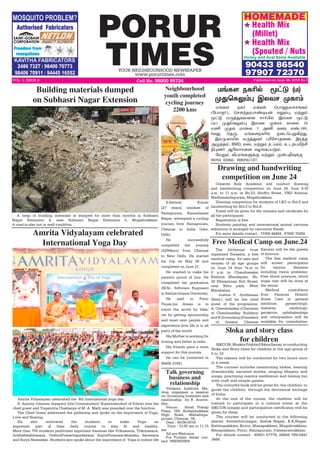 PORUR
TIMESYOUR NEIGHBOURHOOD NEWSPAPER
www.porurtimes.com
VOL. 5, ISSUE.6 Cell No. 96000 95724 Published on June 24, 2018 Rs.3
Health Mix
(Millet)
Health Mix
(Spouted / Nuts
90433 86540
97907 72370
HOMEMADE
Honey and Aval Items Available
*
*
Creative Kids Academy will conduct drawing
and handwriting competition on June 24, from 9.30
a.m. to 11 a.m. in No.23, Sindhu Street, VND Avenue,
Madhanandapuram, Mugalivakkam.
Drawing competition for students of LKG to Std.8 and
handwriting for Std.2 to Std.8.
Prizes will be given for the winners and certificate for
all the participants.
Registration is free.
Students painting and international animal cartoons
exhibition is arranged by cartoonist Ramki.
For more details contact : 73394 44464 , 97890 70269. 
Drawing and handwriting
competition on June 24
ñƒè÷ ïè˜ ñ‚èœ ªð£¶ïô„êƒè‹
(«ð£Ï˜), ªê÷‰îóð£‡®ò¡ â½‹¹ ñŸÁ‹
Í†´ ñ¼ˆ¶õñ¬ù ê£˜H™ Þôõê Í†´
(ñ) º¶ªè½‹¹ Þôõê ºè£‹ è£¬ô 10
ñE ºî™ ñ£¬ô 3 ÜE õ¬ó â‡.169,
9õ¶ ªî¼, ñƒè÷ïèK™ ï¬ìªðÁAø¶.
Þ‹ºè£I™ ñ¼ˆ¶õ˜ ðK«ê£î¬ù, Þóˆî
Ü¿ˆî‹, BMD, â¬ì ñŸÁ‹ àòó‹, àìŸðJŸC
G¹í˜ Ý«ô£ê¬ù õöƒèŠð´‹.
«ñ½‹ MðóƒèÀ‚° ñŸÁ‹ º¡ðF¾‚°
96594 02060, 9080561187.
ñƒè÷ ïèK™ Í†´ (ñ)
º¶ªè½‹¹ Þôõê ºè£‹
The Alchemist trust
organized Swaasta, a free
medical camp for men and
women of all age groups
on June 14 from 7a.m to
9 p.m in Chandrasekar
Kalyana Mandapam, No.
34 Ellaiamman Koil Street,
near Kittu park, West
Mambalam.
Justice P. Jyothimani
(Retd.) will be the chief
guest of the programme.
A. Chandrasekar (Chairman
of Chandrasekar Builders)
and R.Govindaraj(President
of Greater Chennai
Free Medical Camp on June.24
Exnora) will be the guests
of honours.
The free medical camp
will screen participants
for various illnesses
including vision problems.  
Free blood pressure, blood
sugar test will be done at
the venue.
Medical consultants
from Panacea Holistic
Home Care in general
medicine, gynaecology,
diabetes, cardiology,
geriatrics, ophthalmology
and orthopaedics will be
available for consultation.
A heap of building materials is dumped for more than months in Subhasri
Nagar Extension 4, near Subhasri Nagar Extension 5, Mugalivakkam.
A road is also not in well condition.
Building materials dumped
on Subhasri Nagar Extension
S.Sathish Kumar
(27 years) resident of
Ramapuram, Kannadasan
Nagar, attempted a cycling
journey from Ramapuram,
Chennai to India Gate,
Delhi .
He successfully
completed the journey
(2200kms) from Chennai
to New Delhi. He started
his trip on May 26 and
completed on June 21.
He wanted to make his
parents proud of him. He
completed his graduation
(M.Sc. Software Engineer)
in Sathya bhama University.
He said to Porur
Times,his dream is to
travel the world by bike/
car by getting sponsorship
and meet new people and
experience how life is in all
parts of the world.
His Mother is working for
ironing and father is tailor.
His friends gave a more
support for this journey.  
He can be contacted in
99406 21941.
Neighbourhood
youth completed
cycling journey
2200 kms
ISKCON, Bhakta Prahlad Siksa Samaj is conducting
Sloka and Story class for children in the age group of
5 to 10.
The classes will be conducted for two hours once
in a week.
The courses includes memorizing slokas, hearing
dramatically narrated stories, singing bhajans and
songs, practising mantra meditation and having fun
with craft and simple games.
The colourful book will be given for the children to
guide the children through the devotional heritage
of India.
At the end of the course, the children will be
trained to participate in a cultural event at the
ISKCON temple and participation certificates will be
given for them.
The courses will be conducted in the following
places: Alwarthirunagar, Ashok Nagar, K.K.Nagar,
Katthupakkam, Kovur, Manapakkam, Mugalivakkam,
Nesapakkam, Porur, Ramapuram, Valasarawakkam.
For details contact : 92821 57776, 24456 199/2441
3466.
Sloka and story class
for children
Talk governing
business and
relationship
Vedanta Institute Ma-
dras organises a session
on Governing business and
relationship by R. Aravin-
dan .
Venue: Hotel Pratap
Plaza, 168, Kodambakkam
High Road, Mahalinga-
puram, Chennai -34.
Date : 30/06/2018
Time : 10.00 am to 11.15
am
All are Welcome
For Further detail con-
tact 9840493904
​Amrita Vidyalayam celebrated the 4th International yoga day.
R. Antony Johnson Jeyapaul (the Commandant/ Superintendent of Police) was the
chief guest and Yogamrita Chaitanya of M. A. Math was presided over the function.
The Chief Guest addressed the gathering and spoke on the importance of Yoga,
Love and Sharing.
He also motivated the students to make Yoga an
important part of their daily routine to stay fit and healthy. 
More than 700 students performed important Aasanas like Vriksasana, Trikonasana,
ArdhaSalabhasana, UrdhvaPrasaritapadasana, SuptaPavanamuktasana, Savasana
and Surya Namaskar. Students also spoke about the importance of Yoga in todays life
Amrita Vidyalayam celebrated
International Yoga Day
 