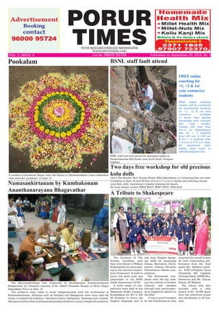 PORUR
TIMESYOUR NEIGHBOURHOOD NEWSPAPER
www.porurtimes.com
Published on September 25, 2016, Rs. 3VOL. 3, ISSUE. 9	 Cell No. 96000 95724
A resident of Brindavan Nagar (near 2nd Street) in Valasaravakkam Onam celebrated
with colourful pookalam on Sept. 21.
Pookalam
BSNL staff was fault attend for damaged cables on
Vembuliamman Koil Street, near Arcot Road, Virugam-
bakkam.
BSNL staff fault attend
The Namasankirtanam was conducted by Kumbakonam Ananthanarayana
Bhagavathar for Vidayatri utsavam of Sri. Sakthi Vinayaka Temple in Metro Nagar
Alapakkam, Porur on Sept. 12.
The audience were made to recite bhagavannama with full involvement in
Namasankirtanam. Abhangs such as Nachata and Rangamma were sung with full
tempo to enthrall the audience. ‘Sancharat Adara’ Ashtapathi, ‘Kshemam kuru Gopala’
Tarangini and few other pracheena sampradaya krithis too sung to delight the audience.
Namasankirtanam by Kumbakonam
Ananthanarayana Bhagavathar
FREE online
coaching for
+1, +2 & 1st
year commerce
students
FREE online coaching
classes will be conducted
for economically students
for +1, +2 & 1st year
commerce students
to enrich their applied
knowledge with concepts
and case studies. 
Classes will start from
Oct.11 on Vijayadasami
Day, for + 1 students
from 5.45 a.m to 6.45 am
& for + 2 students from
7.15 p.m to 8.15 p.m daily.
For registration other
details send email to
adhrishya@gmail.com
Two days free workshop for old precious
kolu dolls
Lavi’s The Shades, No5, Kavarai Street, West Mambalam, is conducting free two days
workshop on Sept. 25 and 26 from 10 a.m to 11 p.m to repaint and restoring old pre-
cious Kolu dolls, varnishing it thereby restoring its beauty.
For more details contact 98404 45633, 98407 59761, 4360 2214.
The Students of The
Schram Academy paid
their rich tribute to William
Shakespeare by participat-
ing in the cultural competi-
tions Progressio 16 held to
honor the great poet and
playwright on his 400th
death anniversary (1616).
A wide range of com-
petitions were held at the
Velammal Bodhi Campus,
Kolapakkam for KG to Std
IX students to honor the
English language and to
A Tribute to Shakespeare
test their English Speak-
ing skills by organizing
Drama, Recitation, Decla-
mation, Oration, Situation
Presentation, Debate com-
petitions.
The Schramites com-
peted with the top rank-
ing city schools of Greater
Chennai and excelled
through their performanc-
es as judged by experts in
the field.
It was a proud moment
for the Schramites as they
received the overall trophy
for their outstanding per-
formance from the chief
guest Ms. Venkata Laksh-
mi, HOD of English, Anna
University; Ms. Lakshna
All India Rank, AIIMS Bhu-
baneswar and Mr. Charan
Kumar, IIT Madras.
The school was also
honored with a cash
award of Rs. 10,000 apart
from the individual prizes
and certificates to all win-
ners.
 