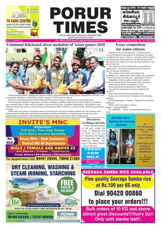 PORUR
TIMESYOUR NEIGHBOURHOOD NEWSPAPER
www.porurtimes.com
VOL. 5, ISSUE.17 Ph: 96000 95724 Email: theporurtimes@gmail.com Special Issue September 16 - 22, 2018 Rs.3
FRESH
COW
MILK
Available at your
door steps
contact
95660 46371
Nandini Voice for the deprived, a Chennai based
non governmental organization is organizing an essay
competition for senior citizens to describe their thoughts
and share their perspectives on the life that they have
led and how to make up for the lost opportunities in the
rest of their life.
The objective of the competition is to provide an
opportunity to the senior citizens above 60 years of
age  to express themselves .
Their views would  help in providing  the
guidelines  for  shaping the  future plans  for youngsters
, when they have the time and   opportunity to do so.
Highlights of the thoughts of the senior citizens
would be published for the benefit of all concerned.
Essay can be written in English or Tamil.
Essay should have maximum of 1500 words.
Last date for submission of essay is September
30,2018.
Best of five entries will be awarded prize.
Essay can be sent by post or email to the following
address  :
N.S.Venkataraman,  Trustee  ,  Nandini Voice for The
Deprived
M 60/1, 4th Cross Street,  Besant
Nagar,   Chennai-600090.
Ph:- 24916037     Email:- nsvenkatchennai@gmail.
com.
Essay competition
for senior citizens
Velammal Main School, Mogappair campus hosted a grand felicitation ceremony on  September 8 to honour the
young Silver Medalists of 18th Asian Games, August 27, 2018 held at Jakarta.
Students of Velammal Main School welcomed the guests of honour with great zeal and enthusiasm.
The remarkable athletes Arokia Rajiv, the silver medalist in 4x400 m relay and 21 year old Dharun Ayyasamy
who clinched silver in Men’s 400 m hurdles in national record time. Govindan Lakshmanan, the excellent long
distance runner who gave a medal-winning performance in Men’s 10,000 m in Asian Games, 2018 also graced the
occasion.
Arokia Rajiv and Dharun Ayyasamy gave an inspiring and thought provoking speech and the students were
greatly elated. Arokia Rajiv and Dharun Ayyasamy, the Silver Medalists of Asian Games besides Govindan
Lakshmanan, the athletes were felicitated and honoured with a cash award of Rs. 2 Lakhs each.
Velammal felicitated silver medalists of Asian games-2018
Swami Satyaprabhanan-
da will give weekly dis-
course on Bhagavad Gita
(in Tamil) from 5.30 p.m.
on September 16 (Sunday)
at Vivekananda Hall, Ra-
makrishna Mission Ash-
rama, 3, M.S.Salai, T.Nagar.
All are welcome.
Discourses
on Bhagavad Gita
 