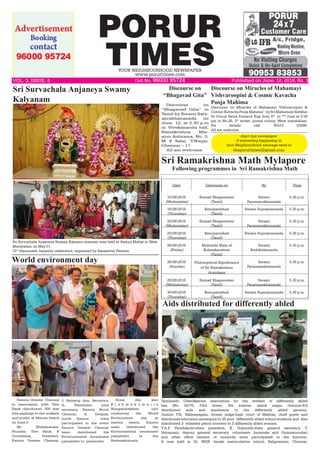 PORUR
TIMESYOUR NEIGHBOURHOOD NEWSPAPER
www.porurtimes.com
Alert this newspaper
if interesting happening in
your Neighbourhood message send to
theporurtimes@gmail.com
Published on June. 12, 2016, Rs. 3VOL. 3, ISSUE. 6	 Cell No. 96000 95724
Discourse on
“Bhagavad Gita”
Discourse on
“Bhagavad Gita” in
Tamil by Swami Saty-
aprabhananada on
June. 12, at 5.30 p.m
in Vivekananda hall,
Ramakrishna Mis-
sion Ashrama, No. 3,
M S Salai, T.Nagar,
Chennai – 17.
All are welcome.
Sri Survachala Anjaneya Swamy Kalyana utsavam was held at Sathya Mahal in West
Mambalam on May.31.
31st
Hanumath Jayanthi celebrated, organized by Sanjeevini Peetam.
Sri Survachala Anjaneya Swamy
Kalyanam
World environment day
Exnora Greater Chennai
in association with Tree
Bank distributed 300 free
tree saplings to the walkers
and public at Marina beach
on June.5.
Mr. Mullaivanam,
Founder, Tree Bank, R
Govindaraj, President,
Exnora Greater Chennai,
J. Fatheraj Jain, Secretary,
A. Tamilmani, joint
secretary, Exnora North
Chennai, S. Deepak,
youth Exnora , were
participated in the event
Exnora Greater Chennai
team distributed the
Environmental Awareness
pamphlets to passersby.
Some day also
B r a h m a k u m a r i s
Nungambakkam unit
conducted the World
Environment day at
marina beach, Exnora
team distributed the
Environmental awareness
pamphlets to the
Brahmakumaris.
Date Discourse on By Time
15062016
(Wednesday)
Srimad Bhagavatam
(Tamil)
Swami
Paramasukhananda
5.30 p.m.
16062016
(Thursday)
Kenopanishad
(Tamil)
Swami Suprajnananda 5.30 p.m.
22062016
(Wednesday)
Srimad Bhagavatam
(Tamil)
Swami
Paramasukhananda
5.30 p.m.
23062016
(Thursday)
Kenopanishad
(Tamil)
Swami Suprajnananda 5.30 p.m.
24062016
(Friday)
Mukunda Mala of
Kulasekaralwar
(Tamil)
Swami
Buddhidananda
5.30 p.m.
26062016
(Sunday)
Philosophical Significance
of Sri Ramakrishna
Aratrikam
Swami
Paramasukhananda
5.30 p.m.
29062016
(Wednesday)
Srimad Bhagavatam
(Tamil)
Swami
Paramasukhananda
5.30 p.m.
30062016
(Thursday)
Kenopanishad
(Tamil)
Swami Suprajnananda 5.30 p.m.
Sri Ramakrishna Math Mylapore
Following programmes in Sri Ramakrishna Math
Aids distributed for differently abled
Tamilnadu Udavikkaram association for the welfare of differently abled
has (No. 50/70, 53rd street, 9th avenue, ashok nagar, chennai-83)
distributed aids and assistance to the differently abled persons.
Justice T.N. Vallinayagam, former judge-high court of Madras, chief guest and
distributed education assistance to 25 poor  differently abled school students and  also
distributed 3- wheeled petrol scooters to 2 differently abled women. 
T.A.P. Varadakutti-state president, K. Gopinath-state general secretary, T.
Vairamani- deputy general secretary, volunteers Jayamala and Gnanasoundari
and other office bearers of tnuawda were participated in the function.
It was held in Dr. MGR Janaki matriculation school, Saligramam, Chennai.
Discourse on Miracles of Mahamayi Vishvaroopini &
CosmicKavachaPoojaMahima” bySriMahamayiSiddhar
Dr Guruji Satya Pranava Yogi from 9th
to 14th
June at 5:30
pm in No.28, 3rd
street, postal colony, West mambalam.
For details call: 95515 55898.
All are welcome.
Discourse on Miracles of Mahamayi
Vishvaroopini & Cosmic Kavacha
Pooja Mahima
 
