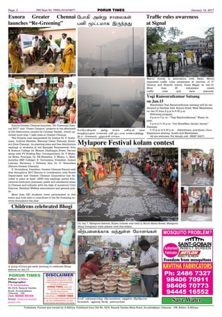 PORUR TIMESRNI Regn No. TNBIL/2014/54977
Published, Printed and owned by A.Nithya, Published from Old No. 63/4, Razack Garden Main Road, Arumbakkam, Chennai - 106, Editor: A.Nithya
January. 14, 2017Page. 2
PORUR TIMES
Editor: A.Nithya
Photographer:
C.K Arunachalam
No.63/4, Razack Garden
Road, Arumbakkam,
Chennai - 106,
Cell: 96000 95724
Email: theporurtimes@
gmail.com
Exnora Greater Chennai launches “Re-Greening Chen-
nai 2017” and “Green Campus” projects in the aftermath
of the destruction caused by Cyclone Vardah, which up-
rooted more than 1 lakh trees in Greater Chennai.
The Projects was inaugurated by Justice Dr. P. Jyothi-
mani, Judicial Member, National Green Tribunal, South-
ern Zone Chennai, by planting trees and free distribution
saplings to students at the Kanyaka Parameswari Arts
& Science College for Women (Audiappa Street, Parrys)
along with P.V. Krishna Rao, Correspondent, Dr. T. Moha-
na Shree, Principal, Dr. P.B.Vaneetha, V. Bhanu, L. Mad-
humitha (SKP College), R. Govindaraj, President, Anand
Laxman, Secretary, J. Fatheraj Jain, Dr. G. Vasundara
(Exnora Greater Chennai).
R. Govindaraj, President, Greater Chennai Exnora said
that throughout 2017 Exnora in coordination with Forest
Department and Greater Chennai Corporation has de-
cided to plant at least 12000 tree saplings within Edu-
cational institution premises, parks and residential areas
in Chennai and suburbs with the help of numerous Civic
Exnoras, Resident Welfare associations and general pub-
lic.
More than 500 students were participated in this
event and took oath to contribute to the Re-Greening ac-
tivity throughout the year.
Exnora Greater Chennai
launches “Re-Greening”
On Jan.7, Mylapore festival, Kolam contest was held in North Mada Street, Mylapore.
Many foreigners were admire with this kolam.
Mylapore Festival kolam contest
«ð£AŠð‡®¬è Ü¡Á è£¬ô ðQ»ì¡ ¹¬è
èô‰F¼Šðî£™ ê£¬ôèœ ðQ Í†ìñ£è è£íŠð´Aø¶.
Þì‹- v¬èõ£‚, Ì‰îñ™L ê££¬ô.
«ð£A Ü¡Á ê£¬ôèœ
ðQ Í†ìñ£è Þ¼‰î¶
Mambalam Yogi Ramsuratkumar satsang will be cel-
ebrated in Pandian Hall, Station Road, West Mambalam
on Jan.15 from 4 p.m to 6.30 p.m.
Following program
4 p.m to 5 p. m : “Yogi Ramsuratkumar” Nama Ja-
pam.
5 p.m to 5.15 p.m: “Om ShreeRam Jairam Jairam”
Ramnam.
5.15 p.m to 6.30 p.m : Ashtothram, prarthnas, Guru
Experience sharing, Arathi and Mambalam.
All are welcome. For details cell: 98847 24271.
Yogi Ramsuratkumar Satsang
on Jan.15
Maruti Suzuki in association with Radio Mirchi
organised traffic rules awareness at junction of 3rd
Avenue and Shanthi colony, Anna Nagar on Jan.10.
More than 20 volunteers create
traffic rules and have placards.
Traffic rules awareness
at Signal
A group of boys get early morning to celebrate Bhogi
festival on Jan.13.
Childrens celebrated Bhogi
«ð£A ð‡®¬èò¡Á MŸð¬ù‚è£è õ‰¶œ÷ MîMîñ£ù
«ñ÷ƒèœ, ÝŸè£´ «ó£´, õ÷êóõ£‚è‹
MŸð¬ù‚è£è õ‰¶œ÷ «ñ£÷ƒèœ
Save Water
 