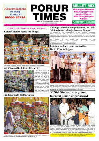 PORUR
TIMESYOUR NEIGHBOURHOOD NEWSPAPER
www.porurtimes.com
VOL. 4, ISSUE. 4	 Cell No. 96000 95724
Alert this newspaper , if interesting happening in your Neighbourhood
message send to theorurtimes@gmail.com
Special Issue Published on January 14, 2017, Rs. 3
Clay Pongal pots being ready for Pongal festival, Arcot Road, Kodambakkam
Colourful pots ready for Pongal
The Book Sellers &
Publishers Association of
South India (BAPASI) is
organizing 40th
Chennai
Book Fair till Jan.19 in
St. George’s School,
Poonamallee High Road,
near Pachaiyappa’s
College, Aminjikarai.
There are 700 stalls have
been displaying and 10%
discount on all books.
The book fair is open from
2 p.m to 9 p.m on working
days, from 11 a.m to 9 p.m
on weekends and holidays.
40th
Chennai Book Fair till Jan.19
The Jagannath Ratha Yatra was start from Kapalishwarar Temple (Mylapore) to
reached Kuchalambal Kalyana mandapam (Chetpet) on Jan.13.
Sri Jagannath Ratha Yatra
Dr K. Chockalingam Former Judge, Chennai High Court & Judicial Member,
National Green Tribunal South Zone Chennai, received Lifetime Achievement Award
from Bharath Social & Cultural Academy (Alwarthirunagar, Valasaravakkam) recently.
K.N Sekar (Former Ambathur Chairman), Lion George Melozona (In Blazer), Founder
Secretary of the Academy and other were present in the event.
Lifetime Achievement Award for
Dr K. Chockalingam
V. G.  Yuvalakshmi, 3rd Std, Student of Padma Seshadri Bala Bhavan
Senior Secondary School, K.K.Nagar, won “Young Talented Junior Singer
Award”, organised by Tamilnadu Udavikkaram association for the welfare of
Differently Abled (TNUAWDA), on the eve of New Year celebrations on Dec.31.
She is a disciple of Vocalist Shri. Ammapettai Krishnamurthy.
Dr. T.N. Vallinayagam Judge. Lok adalat, High court of Madras presented award.
3rd
Std. Student wins young
talented junior singer award
On occasion of 1000 Thirunakshtram of Shri Ramanuja, Thiruppavai
recital competition will be held in Sri Sundaravaradaraja Temple
(Kaliamman Koil Street, near Market, Virugambakkam) at 9 a.m on Jan.16.
There are three age groups Upto 10 years - Kothai, 10 to15 years – Andal, 15 to 20 years
- Natchiar.
Any children of any school can participate in this
competition, forms are available in the temple.
Thiruppavai book will be given to all participants.
For registration contact S. Ethirajan 98409 66843.
Thiruppavai recital competition on Jan. 16 in
Sri Sundaravaradaraja Perumal Temple
PORUR TIMES WISHES HAPPY PONGAL!
 