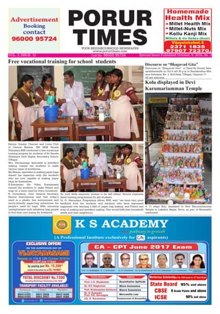 PORUR
TIMESYOUR NEIGHBOURHOOD NEWSPAPER
www.porurtimes.com
VOL. 3, ISSUE. 10	 Cell No. 96000 95724
A 11 steps Kolu displayed in Devi Karumariamman
Temple in Lakshmi Nagar, Porur, as part of Navarathri
celebrated.
Kolu displayed in Devi
Karumariamman Temple
Exnora Greater Chennai and Lions Club
of Central Madras, SRI RKM Sarada
Vidyalaya NSS conducted a free vocational
training program for students of Sri Sarada
Vidyalaya Girls Higher Secondary School,
T.Nagar.
Mrs. Deivanayagi, Specialist in jewellery
making trained the students to make
various types of jewelleries.
Ms.Meena, specialist in making paper bags
shared her expertise with the students
who are now capable of making paper
bags by themselves.
R.Subramani (Sri Vidya Enterprises)
trained the students to make Phenol and
soap oil, a basic need for every household.
R. Govindaraj, Joint General Secretary,
Exnora International said that today’s
need is a plastic free environment and
enviro-friendly paper-bag substitutes the
people’s need for bags. With mounting
unemployment such initiatives help people
to find their own means for livelihood.
Free vocational training for school students
As such skills empower women to be self reliant, Exnora organises
these training programmes for girl students.
Dr. G. Vasundara, Programme officer, NSS, said “we have very good
feedback from the students and teachers who have expressed
happiness over learning a skill of ‘paper bag making’ and Phenol and
soap oil making and jewellery making. This would fulfil their household
needs and their neighbours.
Discourse on “Bhagavad Gita” in Tamil By Swami Saty-
aprabhananda on Oct.9 at5.30 p.m in Ramakrishna Mis-
sion Ashrama, No. 3, M.S.Salai, T.Nagar, Chennai 17.
All are welcome.
Discourse on “Bhagavad Gita”
Special Issue Published October. 9, 2016, Rs. 3
 