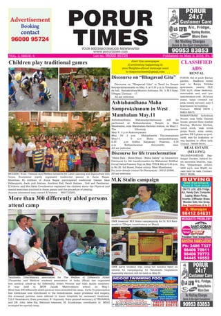 PORUR
TIMESYOUR NEIGHBOURHOOD NEWSPAPER
www.porurtimes.com
Alert this newspaper
if interesting happening in
your Neighbourhood message send
to theporurtimes@gmail.com
Published on May. 8, 2016, Rs. 3VOL. 3, ISSUE. 5	 Cell No. 96000 95724
Discourse on “Bhagavad Gita”
Discourse on “Bhagavad Gita” in Tamil by Swami
Satyaprabhananada on May. 8, at 5.30 p.m in Vivekanan-
da hall, Ramakrishna Mission Ashrama, No. 3, M S Salai,
T.Nagar, Chennai – 17.
All are welcome.
CLASSIFIED
ADS
REAL ESTATE
(SELLING)
RENTAL
Tamilnadu Udavikkaram association for The Welfare of Differently Abled
(Tnuawda) and Medical students association of India (Msai) has organised
free medical check-up for Differently Abled Persons and their family members.
It was held in MGR Janaki Matriculation school on May.1.
More than 300 differently abled persons were attended the camp, As for Dr prescription
free medicines was distributed to the beneficiaries, major problems and surgery,
the screened persons were referred to major hospitals for necessary treatment.
T.A.P. Varadakutti, State president, K. Gopinath, State general secretary of TNUAWDA
and DR. John Jeba Raj, National treasurer, M. Arunkumar, coordinator of MSAI
arranged for special camp. 
More than 300 differently abled persons
attend camp
PORUR, flat at posh Kaviya
garden, Nakkerar street
next to Kavya Yuthika
apartment, nearby DLF,
1550 sq.ft, three bedroom,
reasonable rent and low
maintenance cost , 24 hours
water, large covered car
park, totally secured, only 3
apartments in building.
Contact: 94444 14576 /
94453 84575.
Ashtabandhana Maha
Samprokshanam in West
Mambalam May.11
VALSARAVAKKAM, Sap-
thagiri Garden, behind ho-
tel saravana bhavan, opp,
Pon Vidyashram school,
3200 sq.ft, size 40x80, va-
cant land for sale, Contact.
98417 96396.
Ashtabandhana Mahasamprokshanam will be
performed at Kothandaramar Temple in West
Mambalam, near Mambalam Railway station, on May.11.
The following programme:
May. 9 : 5 p.m Ankurarpanam
May. 10: 3 p.m Mahashanthi Thirumanjanam
May.11: 6 a.m Maha samprokshanam,
6.30 p.m SriSita Kalyanam Utsavam, 8.30
p.m Kothandaramar thiruveethi ulaa.
All are welcome.
MGGERC Trust, Chennai and Welfare Initiative for Land Learning and Agriculture thro
Green Ecosystem jointly organised traditional games in Anna Nagar.
Morethan 45 children of Anna Nagar participated traditional Games likes
Pallanguzhi, Aadu puli Aattam, Aintham Kall, Pandi Aattam , Goli and Pambaram.
K.Vishwa and Mrs.Akila Coordinators explained the children about the Physical and
mental exercises involved in these games and the procedure of playing. 
Anyone interested may contact K.Vishwa - 98417 22255.
Children play traditional games
RAMAPURAM, Individual
House, near Delhi Ganesh
house, ground floor, marble
flooring, Modular Kitchen,
wood work, teak wood
pooja Room, solar water,
garden, EB 3 phase as govt-
tariff, rent for brahmins or
veg families or office only,
contact : 94408 04161.
“Maha Kala - Maha Maya - Maha Sakthi” an Interactive
Discourse for life transformation by Mahamayi Siddhar
Guruji Satya Pranava Yogi on May 7TH & 8th at 5:30 p.m,
in No.28, 3rd Street, Postal colony, West Mambalam.
For more details contact Sri Narayanan - 95515 55898.
All are welcome.
Discourse for life transformation
DMK party workers was using led monitor fixed on
vehicle for campaigning for Tamilnadu Legislative
Assembly election will be held on May.16.
DMK treasurer M.K Stalin campaigning for Dr. N.S Kani-
mozhi in T.Nagar constituency on May.4.
M.K Stalin campaign
 