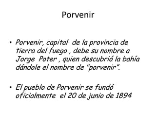 Porvenir Porvenir, capital  de la provincia de tierra del fuego , debe su nombre a Jorge  Poter , quien descubrió la bahía dándole el nombre de "porvenir”. El pueblo de Porvenir se fundó oficialmente  el 20 de junio de 1894 