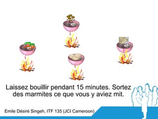 Laissez bouillir pendant 15 minutes. Sortez
  des marmites ce que vous y aviez mit.

Emile Désiré Singeh, ITF 135 (JCI Cam...