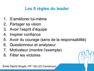 Les 8 règles du leader

1.   S’améliorer lui-même
2.   Partager sa vision
3.   Avoir l’esprit d’équipe
4.   Inspirer confi...