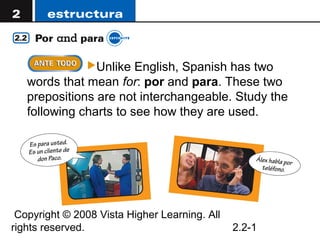 Unlike  English, Spanish has two
   words that mean for: por and para. These two
   prepositions are not interchangeable. Study the
   following charts to see how they are used.




 Copyright © 2008 Vista Higher Learning. All
rights reserved.                               2.2-1
 