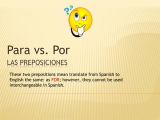 Para vs. Por
These two prepositions mean translate from Spanish to
English the same: as FOR; however, they cannot be used
interchangeable in Spanish.
 