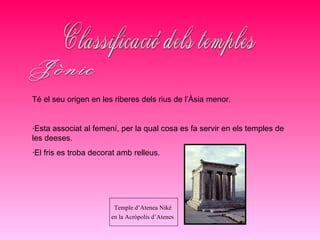 Classificació dels temples Jònic Té el seu origen en les riberes dels rius de l’Àsia menor. ·Esta associat al femení, per la qual cosa es fa servir en els temples de les deeses. ·El fris es troba decorat amb relleus. Temple d’Atenea Niké  en la Acròpolis d’Atenes   
