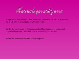 Materials que utilitzaven Als principis eren construïts amb toves i una columnata  de fusta. Cap a finals del s. VII a.C. es comencen a construir en pedra. Per fer-los més bonics, es feien amb marbre blanc i després es pintaba amb colors brillants i què cridèssin l’atenció, com el blau i el vermell. Per fer els relleus i les estàtues utiltzaven pedra.  