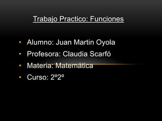 Trabajo Practico: Funciones 
• Alumno: Juan Martin Oyola 
• Profesora: Claudia Scarfó 
• Materia: Matemática 
• Curso: 2º2º 
 