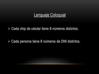Lenguaje Coloquial 
 Cada chip de celular tiene 8 números distintos. 
 Cada persona tiene 8 números de DNI distintos. 
 