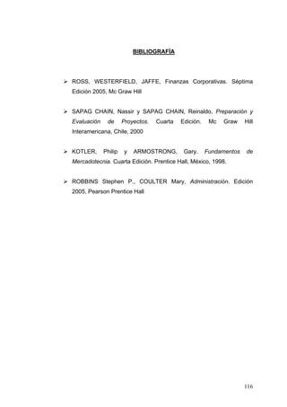 BIBLIOGRAFÍA




ROSS, WESTERFIELD, JAFFE, Finanzas Corporativas. Séptima
Edición 2005, Mc Graw Hill


SAPAG CHAIN, Nassir y SAPAG CHAIN, Reinaldo, Preparación y
Evaluación    de      Proyectos.   Cuarta   Edición.    Mc   Graw    Hill
Interamericana, Chile, 2000


KOTLER,      Philip   y   ARMOSTRONG,        Gary.     Fundamentos   de
Mercadotecnia. Cuarta Edición. Prentice Hall, México, 1998.


ROBBINS Stephen P., COULTER Mary, Administración. Edición
2005, Pearson Prentice Hall




                                                                     116
 