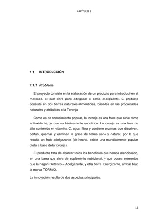 CAPÍTULO 1 




1.1     INTRODUCCIÓN



1.1.1 Problema

    El proyecto consiste en la elaboración de un producto para introducir en el
mercado, el cual sirve para adelgazar o como energizante. El producto
consiste en dos barras naturales alimenticias, basadas en las propiedades
naturales y atribuidas a la Toronja.

    Como es de conocimiento popular, la toronja es una fruta que sirve como
antioxidante, ya que es básicamente un cítrico. La toronja es una fruta de
alto contenido en vitamina C, agua, fibra y contiene enzimas que disuelven,
cortan, queman y eliminan la grasa de forma sana y natural, por lo que
resulta un fruto adelgazante (de hecho, existe una mundialmente popular
dieta a base de la toronja).

    El producto trata de abarcar todos los beneficios que hemos mencionado,
en una barra que sirva de suplemento nutricional, y que posea elementos
que la hagan Dietético – Adelgazante, y otra barra Energizante, ambas bajo
la marca TORMAX.

La innovación resulta de dos aspectos principales:




                                                                            12
 