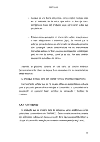 CAPÍTULO 1 




           o Aunque es una barra alimenticia, como existen muchas otras
              en el mercado, es la única que utiliza la Toronja como
              componente base del producto, para aprovechar todas sus
              propiedades.



           o Existen ciertos productos en el mercado, o bien energizantes,
              o bien adelgazantes o dietéticos (light). Es verdad que la
              extensa gama de ofertas en el mercado ha fabricado alimentos
              que contengan ciertas características de las mencionadas
              (como las galletas All Bran, que son adelgazantes y dietéticas),
              pero no son de toronja, como ya se dijo. Por esto también
              apuntamos a dos tipos de barras.



    Además, el producto consiste en una barra de tamaño estándar
(aproximadamente 10 cm. de largo x 3 cm. de ancho) con las características
antes descritas.

    El empaque a utilizar seria con colores verdes y amarillo principalmente.

    Es importante señalar que se ha elegido el tipo de presentación en barra
para el producto, porque ofrece ventajas al consumidor: la comodidad en la
adquisición en cualquier lugar, sencillez de transporte y facilidad de
consumo.




1.1.2 Antecedentes

    El producto que se propone trata de solucionar varios problemas en los
potenciales consumidores de “TORMAX”. Éstos se relacionan directamente
con sobrepeso (adelgazar), la conservación de la figura corporal (dietético), y
otorgar al consumidor energía para mejorar su desempeño (energizante).




                                                                                13
 