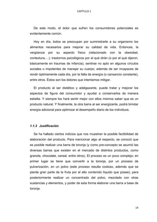 CAPÍTULO 1 




    De este modo, el dolor que sufren los consumidores potenciales es
evidentemente común.

    Hoy en día, todos se preocupan por suministrarle a su organismo los
alimentos necesarios para mejorar su calidad de vida. Entonces, la
vergüenza     por   su   aspecto   físico   (relacionado   con   la   obesidad,
contextura,…), trastornos psicológicos por el qué dirán (o por el qué dijeron,
básicamente en traumas de infancia), sentirse no apto en algunos círculos
sociales o impotentes de manejar su cuerpo; además de ser incapaces de
rendir óptimamente cada día, por la falta de energía (o cansancio constante),
entre otros. Éstos son los dolores que intentamos mitigar.

    El producto al ser dietético y adelgazante, puede tratar y mejorar los
aspectos de figura del consumidor y ayudar a conservarlos de manera
esbelta. Y siempre los hará sentir mejor con ellos mismos saber que es un
producto natural. Y finalmente, la otra barra al ser energizante, podrá brindar
energía adicional para optimizar el desempeño diario de los individuos.




1.1.3 Justificación

    Se ha hallado ciertos indicios que nos muestran la posible factibilidad de
elaboración del producto. Para mencionar algo al respecto, se conoció que
es posible realizar una barra de toronja (y como pre-concepto se asumió las
diversas barras que existen en el mercado de distintos productos, como
granola, chocolate, cereal, entre otros). El proceso es un poco complejo; en
primer lugar se tiene que convertir a la toronja, por un proceso de
pulverización, en un polvo (este proceso resulta costoso, además que se
pierde gran parte de la fruta por el alto contenido líquido que posee), para
posteriormente realizar un concentrado del polvo, mezclado con otras
sustancias y elementos, y poder de esta forma elaborar una barra a base de
toronja.




                                                                             14
 
