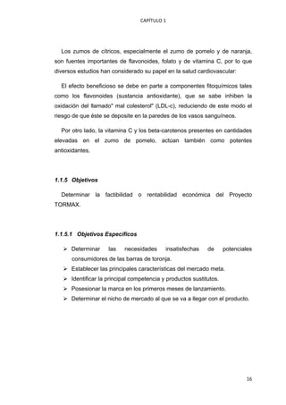 CAPÍTULO 1 




    Los zumos de cítricos, especialmente el zumo de pomelo y de naranja,
son fuentes importantes de flavonoides, folato y de vitamina C, por lo que
diversos estudios han considerado su papel en la salud cardiovascular:

    El efecto beneficioso se debe en parte a componentes fitoquímicos tales
como los flavonoides (sustancia antioxidante), que se sabe inhiben la
oxidación del llamado" mal colesterol" (LDL-c), reduciendo de este modo el
riesgo de que éste se deposite en la paredes de los vasos sanguíneos.

    Por otro lado, la vitamina C y los beta-carotenos presentes en cantidades
elevadas en el zumo de pomelo, actúan también como potentes
antioxidantes.




1.1.5 Objetivos

    Determinar la factibilidad o rentabilidad económica del Proyecto
TORMAX.




1.1.5.1 Objetivos Especìficos

       Determinar     las   necesidades      insatisfechas    de      potenciales
        consumidores de las barras de toronja.
       Establecer las principales características del mercado meta.
       Identificar la principal competencia y productos sustitutos.
       Posesionar la marca en los primeros meses de lanzamiento.
       Determinar el nicho de mercado al que se va a llegar con el producto.

 




                                                                              16
 