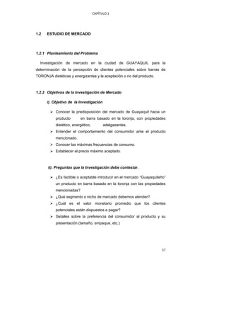 CAPÍTULO 1 




1.2    ESTUDIO DE MERCADO




1.2.1 Planteamiento del Problema

    Investigación de mercado en la ciudad de GUAYAQUIL para la
determinación de la percepción de clientes potenciales sobre barras de
TORONJA dietéticas y energizantes y la aceptación o no del producto.



1.2.2 Objetivos de la Investigación de Mercado

       i). Objetivo de la Investigación

            Conocer la predisposición del mercado de Guayaquil hacia un
            producto       en barra basado en la toronja, con propiedades
            dietético, energético,         adelgazantes.
            Entender el comportamiento del consumidor ante el producto
            mencionado.
            Conocer las máximas frecuencias de consumo.
            Establecer el precio máximo aceptado.



       ii). Preguntas que la Investigación debe contestar.

            ¿Es factible o aceptable introducir en el mercado “Guayaquileño”
            un producto en barra basado en la toronja con las propiedades
            mencionadas?
            ¿Qué segmento o nicho de mercado debemos atender?
            ¿Cuál es el valor monetario promedio que los clientes
            potenciales están dispuestos a pagar?
            Detalles sobre la preferencia del consumidor al producto y su
            presentación (tamaño, empaque, etc.)




                                                                         17 
 