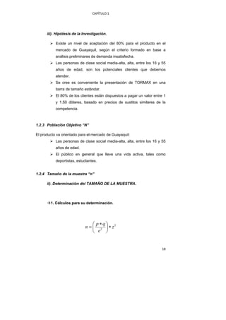 CAPÍTULO 1 




      iii). Hipótesis de la Investigación.

           Existe un nivel de aceptación del 80% para el producto en el
           mercado de Guayaquil, según el criterio formado en base a
           análisis preliminares de demanda insatisfecha.
           Las personas de clase social media-alta, alta, entre los 16 y 55
           años de edad, son los potenciales clientes que debemos
           atender.
           Se cree es conveniente la presentación de TORMAX en una
           barra de tamaño estándar.
           El 80% de los clientes están dispuestos a pagar un valor entre 1
           y 1.50 dólares, basado en precios de sustitos similares de la
           competencia.



1.2.3 Población Objetivo “N”

El producto va orientado para el mercado de Guayaquil:
           Las personas de clase social media-alta, alta, entre los 16 y 55
           años de edad.
           El público en general que lleve una vida activa, tales como
           deportistas, estudiantes.


1.2.4 Tamaño de la muestra “n”

      ii). Determinación del TAMAÑO DE LA MUESTRA.




        1. Cálculos para su determinación.




                                 ⎛ p∗q⎞
                             n = ⎜ 2 ⎟ ∗ z2
                                 ⎝ e ⎠


                                                                        18 
 