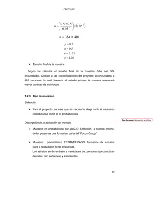 CAPÍTULO 1 




                            ⎛ 0.5 ∗ 0.5 ⎞
                          n=⎜        2 ⎟
                                                (
                                          ∗ 1.96 2   )
                            ⎝ 0.05 ⎠

                                n = 384 ≅ 400

                                   p = 0.5
                                   q = 0.5
                                   e = 0..05
                                   z = 1.96

       Tamaño final de la muestra.

    Según los cálculos el tamaño final de la muestra debe ser 384
encuestados. Debido a las especificaciones del proyecto se encuestará a
400 personas, lo cual favorece al estudio porque la muestra acaparará
mayor cantidad de individuos.



1.2.5 Tipo de muestreo

Selección

       Para el proyecto, se cree que es necesario elegir tanto el muestreo
       probabilístico como el no probabilístico.

                                                                               Con formato: Numeración y viñetas
Descripción de la aplicación del método.

       Muestreo no probabilístico por JUICIO: Selección a nuestro criterio,
       de las personas que formarían parte del “Focus Group”.


       Muestreo    probabilístico ESTRATIFICADO: formación de estratos
       para la realización de las encuestas.
       Los estratos serán en base a variedades de: personas que practican
       deportes, con sobrepeso y estudiantes.




                                                                         19 
 