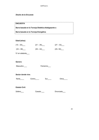 CAPÍTULO 1 




Diseño de la Encuesta




ENCUESTA

Barra basada en la Toronja Dietético-Adelgazante o

Barra basada en la Toronja Energética




Edad (años):

(15 – 20)___             (21 – 26)___             (27 – 32)___

    (33 – 38)___         (39 – 44)___             (45– 50)___

51 en adelante___




Genero:

    Masculino ___                Femenino___




Sector donde vive:

    Norte____       Centro____          Sur____         Otros____




Estado Civil:

Soltero___               Casado ___               Divorciado___




                                                                    20 
 