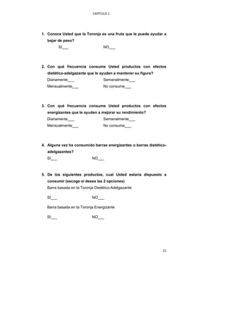 CAPÍTULO 1 




    1. Conoce Usted que la Toronja es una fruta que le puede ayudar a
       bajar de peso?
              SI___                  NO___




    2. Con qué frecuencia consume Usted productos con efectos
       dietético-adelgazante que le ayuden a mantener su figura?
      Diariamente___                 Semanalmente___
      Mensualmente___                No consume___




    3. Con qué frecuencia consume Usted productos con efectos
       energizantes que le ayuden a mejorar su rendimiento?
      Diariamente___                 Semanalmente___
      Mensualmente___                No consume___




    4. Alguna vez ha consumido barras energizantes o barras dietético-
       adelgazantes?
      SI___                    NO___



    5. De los siguientes productos, cual Usted estaría dispuesto a
       consumir (escoge si desea las 2 opciones)
      Barra basada en la Toronja Dietético-Adelgazante

      SI___                    NO___

      Barra basada en la Toronja Energizante

      SI___                    NO___




                                                                    21 
 