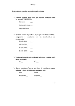 CAPÍTULO 1 




Si su respuesta en ambos fue no, termina la encuesta




    6. Señale la principal razón por la que adquiriría productos como
      los descritos anteriormente.
            Sobrepeso          ___

            Conservar la Línea ___

            Falta de Energía   ___




    7. ¿Cuánto estaría dispuesto a pagar por una barra dietética-
      adelgazante     o   energizante,   con   las   características   ya
      mencionadas?
            $(0.25 – 0.50)     ___

            $(0.50 – 1.00)     ___

            $(1.00 – 1.50)     ___

            $(1.50 – 2.00)     ___




    8. Considera que un producto de este tipo podría causarle algún
      efecto secundario?
            SI ___                    NO ___




    9. “Barras basadas en Toronja, que sirvan de energizantes o para
      adelgazar”, Usted considera que ésta es una idea:
            Mala___                   Buena___

            Muy Buena___              Excelente___




                                                                       22 
 